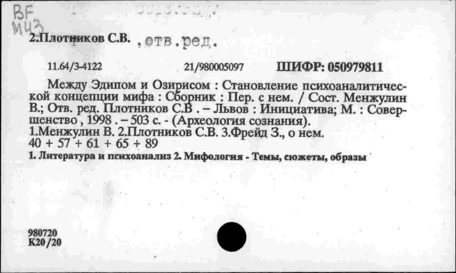 ﻿2.Плотников С.В. , ОТВ . Т)©Д.
11.64/3-4122	21/980005097 ШИФР: 050979811
Между Эдипом и Озирисом : Становление психоаналитической концепции мифа : Сборник : Пер. с нем. / Сосг. Менжулин В.; Отв. ред. Плотников С.В . - Львов : Инициатива; М.: Совершенство , 1998 . - 503 с. - (Археология сознания).
1.Менжулин В. 2.Плотников С.В. З.Фрейд 3., о нем.
40 + 57 + 61 + 65 + 89
1. Литература и психоанализ 2. Мифология - Темы, сюжеты, образы
980720
К20/20